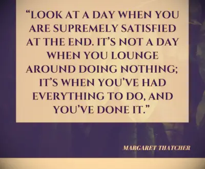 Look at a day when you are supremely satisfied at the end. It’s not a day when you lounge around doing nothing; it’s when you’ve had everything to do, and you’ve done it. -Margaret Thatcher